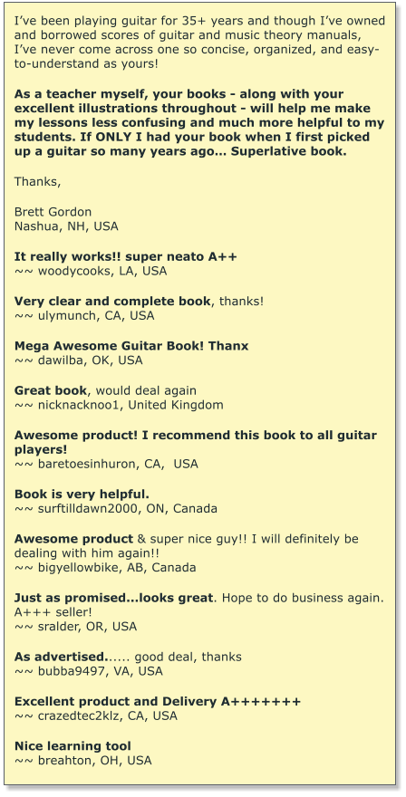 Ive been playing guitar for 35+ years and though Ive owned and borrowed scores of guitar and music theory manuals, Ive never come across one so concise, organized, and easy-to-understand as yours!   As a teacher myself, your books - along with your excellent illustrations throughout - will help me make my lessons less confusing and much more helpful to my students. If ONLY I had your book when I first picked up a guitar so many years ago Superlative book.  Thanks,  Brett Gordon Nashua, NH, USA  It really works!! super neato A++ ~~ woodycooks, LA, USA  Very clear and complete book, thanks! ~~ ulymunch, CA, USA  Mega Awesome Guitar Book! Thanx ~~ dawilba, OK, USA  Great book, would deal again ~~ nicknacknoo1, United Kingdom  Awesome product! I recommend this book to all guitar players! ~~ baretoesinhuron, CA,  USA  Book is very helpful. ~~ surftilldawn2000, ON, Canada  Awesome product & super nice guy!! I will definitely be dealing with him again!! ~~ bigyellowbike, AB, Canada  Just as promised...looks great. Hope to do business again. A+++ seller! ~~ sralder, OR, USA   As advertised...... good deal, thanks ~~ bubba9497, VA, USA  Excellent product and Delivery A+++++++ ~~ crazedtec2klz, CA, USA  Nice learning tool ~~ breahton, OH, USA
