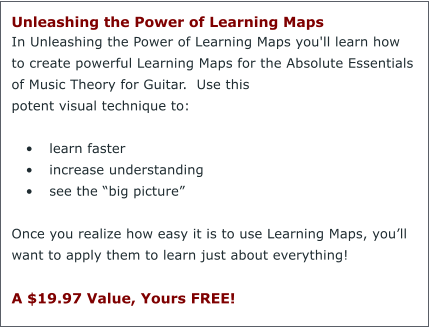 Unleashing the Power of Learning Maps  In Unleashing the Power of Learning Maps you'll learn how to create powerful Learning Maps for the Absolute Essentials of Music Theory for Guitar.  Use this potent visual technique to:  	learn faster 	increase understanding 	see the big picture  Once you realize how easy it is to use Learning Maps, youll want to apply them to learn just about everything!  A $19.97 Value, Yours FREE!