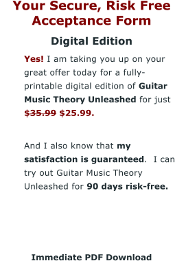 Your Secure, Risk Free Acceptance Form Digital Edition 	Yes! I am taking you up on your great offer today for a fully-printable digital edition of Guitar Music Theory Unleashed for just $35.99 $25.99.  	And I also know that my satisfaction is guaranteed.  I can try out Guitar Music Theory Unleashed for 90 days risk-free.     Immediate PDF Download