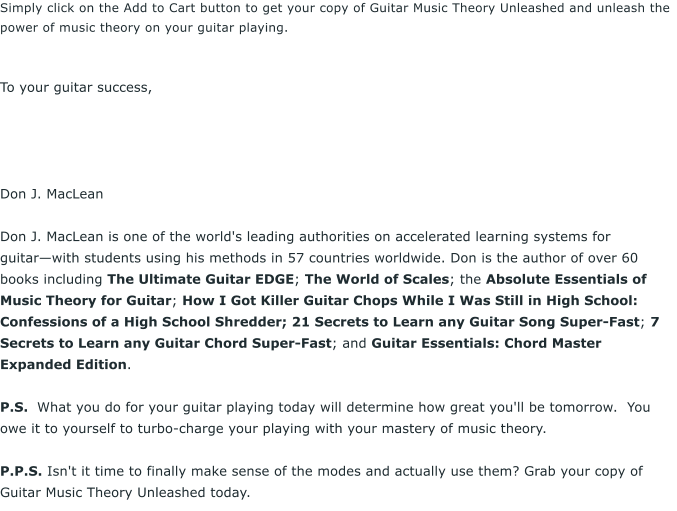 Simply click on the Add to Cart button to get your copy of Guitar Music Theory Unleashed and unleash the power of music theory on your guitar playing.    To your guitar success,      Don J. MacLean  Don J. MacLean is one of the world's leading authorities on accelerated learning systems for guitarwith students using his methods in 57 countries worldwide. Don is the author of over 60 books including The Ultimate Guitar EDGE; The World of Scales; the Absolute Essentials of Music Theory for Guitar; How I Got Killer Guitar Chops While I Was Still in High School: Confessions of a High School Shredder; 21 Secrets to Learn any Guitar Song Super-Fast; 7 Secrets to Learn any Guitar Chord Super-Fast; and Guitar Essentials: Chord Master Expanded Edition.  P.S.  What you do for your guitar playing today will determine how great you'll be tomorrow.  You owe it to yourself to turbo-charge your playing with your mastery of music theory.   P.P.S. Isn't it time to finally make sense of the modes and actually use them? Grab your copy of Guitar Music Theory Unleashed today.