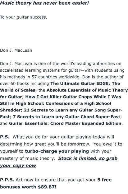 Music theory has never been easier!  To your guitar success,      Don J. MacLean  Don J. MacLean is one of the world's leading authorities on accelerated learning systems for guitarwith students using his methods in 57 countries worldwide. Don is the author of over 60 books including The Ultimate Guitar EDGE; The World of Scales; the Absolute Essentials of Music Theory for Guitar; How I Got Killer Guitar Chops While I Was Still in High School: Confessions of a High School Shredder; 21 Secrets to Learn any Guitar Song Super-Fast; 7 Secrets to Learn any Guitar Chord Super-Fast; and Guitar Essentials: Chord Master Expanded Edition.  P.S.  What you do for your guitar playing today will determine how great you'll be tomorrow.  You owe it to yourself to turbo-charge your playing with your mastery of music theory.  Stock is limited, so grab your copy now.  P.P.S. Act now to ensure that you get your 5 free bonuses worth $89.87!