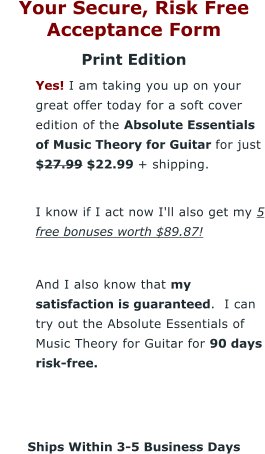 Your Secure, Risk Free Acceptance Form Print Edition 	Yes! I am taking you up on your great offer today for a soft cover edition of the Absolute Essentials of Music Theory for Guitar for just $27.99 $22.99 + shipping. 	I know if I act now I'll also get my 5 free bonuses worth $89.87!  	And I also know that my satisfaction is guaranteed.  I can try out the Absolute Essentials of Music Theory for Guitar for 90 days risk-free.    Ships Within 3-5 Business Days