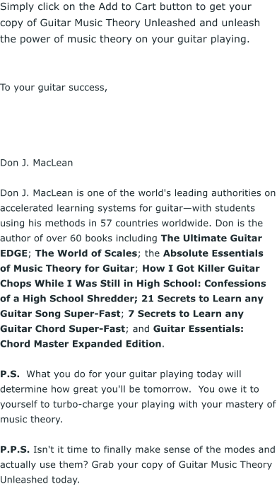 Simply click on the Add to Cart button to get your copy of Guitar Music Theory Unleashed and unleash the power of music theory on your guitar playing.    To your guitar success,      Don J. MacLean  Don J. MacLean is one of the world's leading authorities on accelerated learning systems for guitarwith students using his methods in 57 countries worldwide. Don is the author of over 60 books including The Ultimate Guitar EDGE; The World of Scales; the Absolute Essentials of Music Theory for Guitar; How I Got Killer Guitar Chops While I Was Still in High School: Confessions of a High School Shredder; 21 Secrets to Learn any Guitar Song Super-Fast; 7 Secrets to Learn any Guitar Chord Super-Fast; and Guitar Essentials: Chord Master Expanded Edition.  P.S.  What you do for your guitar playing today will determine how great you'll be tomorrow.  You owe it to yourself to turbo-charge your playing with your mastery of music theory.   P.P.S. Isn't it time to finally make sense of the modes and actually use them? Grab your copy of Guitar Music Theory Unleashed today.