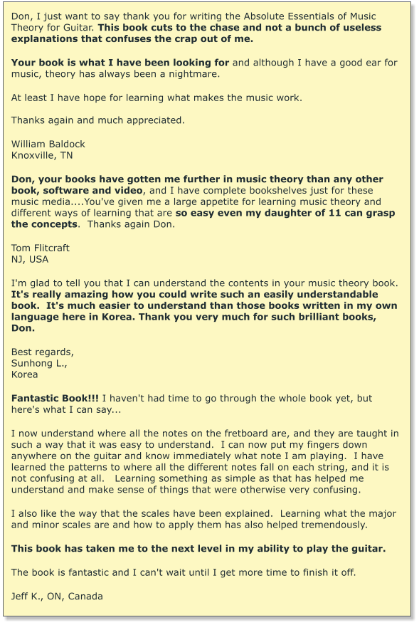 Don, I just want to say thank you for writing the Absolute Essentials of Music Theory for Guitar. This book cuts to the chase and not a bunch of useless explanations that confuses the crap out of me.   Your book is what I have been looking for and although I have a good ear for music, theory has always been a nightmare.  At least I have hope for learning what makes the music work.  Thanks again and much appreciated.  William Baldock Knoxville, TN  Don, your books have gotten me further in music theory than any other book, software and video, and I have complete bookshelves just for these music media....You've given me a large appetite for learning music theory and different ways of learning that are so easy even my daughter of 11 can grasp the concepts.  Thanks again Don.  Tom Flitcraft  NJ, USA  I'm glad to tell you that I can understand the contents in your music theory book.  It's really amazing how you could write such an easily understandable book.  It's much easier to understand than those books written in my own language here in Korea. Thank you very much for such brilliant books, Don.  Best regards, Sunhong L., Korea  Fantastic Book!!! I haven't had time to go through the whole book yet, but here's what I can say...  I now understand where all the notes on the fretboard are, and they are taught in such a way that it was easy to understand.  I can now put my fingers down anywhere on the guitar and know immediately what note I am playing.  I have learned the patterns to where all the different notes fall on each string, and it is not confusing at all.   Learning something as simple as that has helped me understand and make sense of things that were otherwise very confusing.   I also like the way that the scales have been explained.  Learning what the major and minor scales are and how to apply them has also helped tremendously.   This book has taken me to the next level in my ability to play the guitar.   The book is fantastic and I can't wait until I get more time to finish it off.   Jeff K., ON, Canada