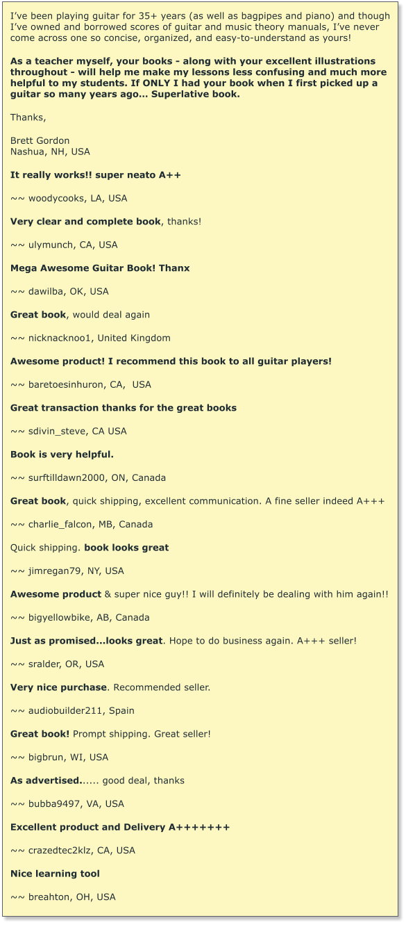 Ive been playing guitar for 35+ years (as well as bagpipes and piano) and though Ive owned and borrowed scores of guitar and music theory manuals, Ive never come across one so concise, organized, and easy-to-understand as yours!   As a teacher myself, your books - along with your excellent illustrations throughout - will help me make my lessons less confusing and much more helpful to my students. If ONLY I had your book when I first picked up a guitar so many years ago Superlative book.  Thanks,  Brett Gordon Nashua, NH, USA  It really works!! super neato A++  ~~ woodycooks, LA, USA  Very clear and complete book, thanks!  ~~ ulymunch, CA, USA  Mega Awesome Guitar Book! Thanx  ~~ dawilba, OK, USA  Great book, would deal again  ~~ nicknacknoo1, United Kingdom  Awesome product! I recommend this book to all guitar players!  ~~ baretoesinhuron, CA,  USA  Great transaction thanks for the great books  ~~ sdivin_steve, CA USA  Book is very helpful.  ~~ surftilldawn2000, ON, Canada  Great book, quick shipping, excellent communication. A fine seller indeed A+++  ~~ charlie_falcon, MB, Canada  Quick shipping. book looks great  ~~ jimregan79, NY, USA  Awesome product & super nice guy!! I will definitely be dealing with him again!!  ~~ bigyellowbike, AB, Canada  Just as promised...looks great. Hope to do business again. A+++ seller!  ~~ sralder, OR, USA   Very nice purchase. Recommended seller.  ~~ audiobuilder211, Spain  Great book! Prompt shipping. Great seller!  ~~ bigbrun, WI, USA  As advertised...... good deal, thanks  ~~ bubba9497, VA, USA  Excellent product and Delivery A+++++++  ~~ crazedtec2klz, CA, USA  Nice learning tool  ~~ breahton, OH, USA