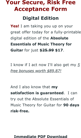 Your Secure, Risk Free Acceptance Form Digital Edition 	Yes! I am taking you up on your great offer today for a fully-printable digital edition of the Absolute Essentials of Music Theory for Guitar for just $25.99 $17. 	I know if I act now I'll also get my 5 free bonuses worth $89.87!  	And I also know that my satisfaction is guaranteed.  I can try out the Absolute Essentials of Music Theory for Guitar for 90 days risk-free.    Immediate PDF Download