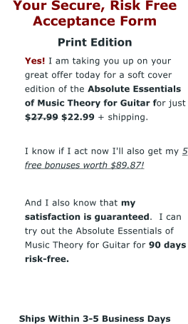 Your Secure, Risk Free Acceptance Form Print Edition 	Yes! I am taking you up on your great offer today for a soft cover edition of the Absolute Essentials of Music Theory for Guitar for just $27.99 $22.99 + shipping. 	I know if I act now I'll also get my 5 free bonuses worth $89.87!  	And I also know that my satisfaction is guaranteed.  I can try out the Absolute Essentials of Music Theory for Guitar for 90 days risk-free.    Ships Within 3-5 Business Days