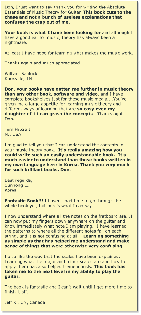 Don, I just want to say thank you for writing the Absolute Essentials of Music Theory for Guitar. This book cuts to the chase and not a bunch of useless explanations that confuses the crap out of me.   Your book is what I have been looking for and although I have a good ear for music, theory has always been a nightmare.  At least I have hope for learning what makes the music work.  Thanks again and much appreciated.  William Baldock Knoxville, TN  Don, your books have gotten me further in music theory than any other book, software and video, and I have complete bookshelves just for these music media....You've given me a large appetite for learning music theory and different ways of learning that are so easy even my daughter of 11 can grasp the concepts.  Thanks again Don.  Tom Flitcraft  NJ, USA  I'm glad to tell you that I can understand the contents in your music theory book.  It's really amazing how you could write such an easily understandable book.  It's much easier to understand than those books written in my own language here in Korea. Thank you very much for such brilliant books, Don.  Best regards, Sunhong L., Korea  Fantastic Book!!! I haven't had time to go through the whole book yet, but here's what I can say...  I now understand where all the notes on the fretboard are...I can now put my fingers down anywhere on the guitar and know immediately what note I am playing.  I have learned the patterns to where all the different notes fall on each string, and it is not confusing at all.   Learning something as simple as that has helped me understand and make sense of things that were otherwise very confusing.   I also like the way that the scales have been explained.  Learning what the major and minor scales are and how to apply them has also helped tremendously. This book has taken me to the next level in my ability to play the guitar.   The book is fantastic and I can't wait until I get more time to finish it off.   Jeff K., ON, Canada