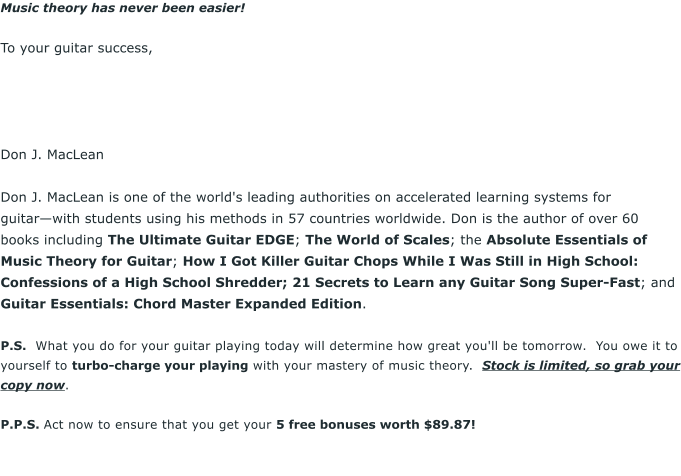 Music theory has never been easier!  To your guitar success,      Don J. MacLean  Don J. MacLean is one of the world's leading authorities on accelerated learning systems for guitarwith students using his methods in 57 countries worldwide. Don is the author of over 60 books including The Ultimate Guitar EDGE; The World of Scales; the Absolute Essentials of Music Theory for Guitar; How I Got Killer Guitar Chops While I Was Still in High School: Confessions of a High School Shredder; 21 Secrets to Learn any Guitar Song Super-Fast; and Guitar Essentials: Chord Master Expanded Edition.  P.S.  What you do for your guitar playing today will determine how great you'll be tomorrow.  You owe it to yourself to turbo-charge your playing with your mastery of music theory.  Stock is limited, so grab your copy now.  P.P.S. Act now to ensure that you get your 5 free bonuses worth $89.87!