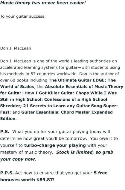 Music theory has never been easier!  To your guitar success,      Don J. MacLean  Don J. MacLean is one of the world's leading authorities on accelerated learning systems for guitarwith students using his methods in 57 countries worldwide. Don is the author of over 60 books including The Ultimate Guitar EDGE; The World of Scales; the Absolute Essentials of Music Theory for Guitar; How I Got Killer Guitar Chops While I Was Still in High School: Confessions of a High School Shredder; 21 Secrets to Learn any Guitar Song Super-Fast; and Guitar Essentials: Chord Master Expanded Edition.  P.S.  What you do for your guitar playing today will determine how great you'll be tomorrow.  You owe it to yourself to turbo-charge your playing with your mastery of music theory.  Stock is limited, so grab your copy now.  P.P.S. Act now to ensure that you get your 5 free bonuses worth $89.87!