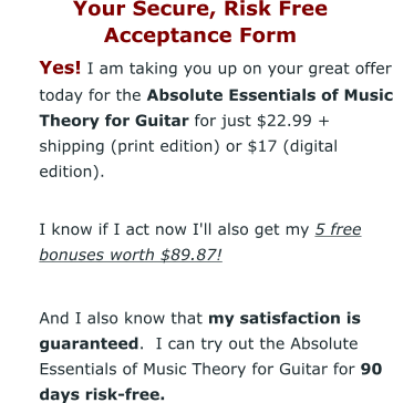 Your Secure, Risk Free  Acceptance Form 	Yes! I am taking you up on your great offer today for the Absolute Essentials of Music Theory for Guitar for just $22.99 + shipping (print edition) or $17 (digital edition). 	I know if I act now I'll also get my 5 free bonuses worth $89.87!  	And I also know that my satisfaction is guaranteed.  I can try out the Absolute Essentials of Music Theory for Guitar for 90 days risk-free.