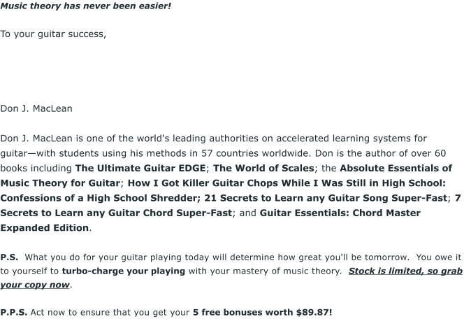 Music theory has never been easier!  To your guitar success,      Don J. MacLean  Don J. MacLean is one of the world's leading authorities on accelerated learning systems for guitarwith students using his methods in 57 countries worldwide. Don is the author of over 60 books including The Ultimate Guitar EDGE; The World of Scales; the Absolute Essentials of Music Theory for Guitar; How I Got Killer Guitar Chops While I Was Still in High School: Confessions of a High School Shredder; 21 Secrets to Learn any Guitar Song Super-Fast; 7 Secrets to Learn any Guitar Chord Super-Fast; and Guitar Essentials: Chord Master Expanded Edition.  P.S.  What you do for your guitar playing today will determine how great you'll be tomorrow.  You owe it to yourself to turbo-charge your playing with your mastery of music theory.  Stock is limited, so grab your copy now.  P.P.S. Act now to ensure that you get your 5 free bonuses worth $89.87!